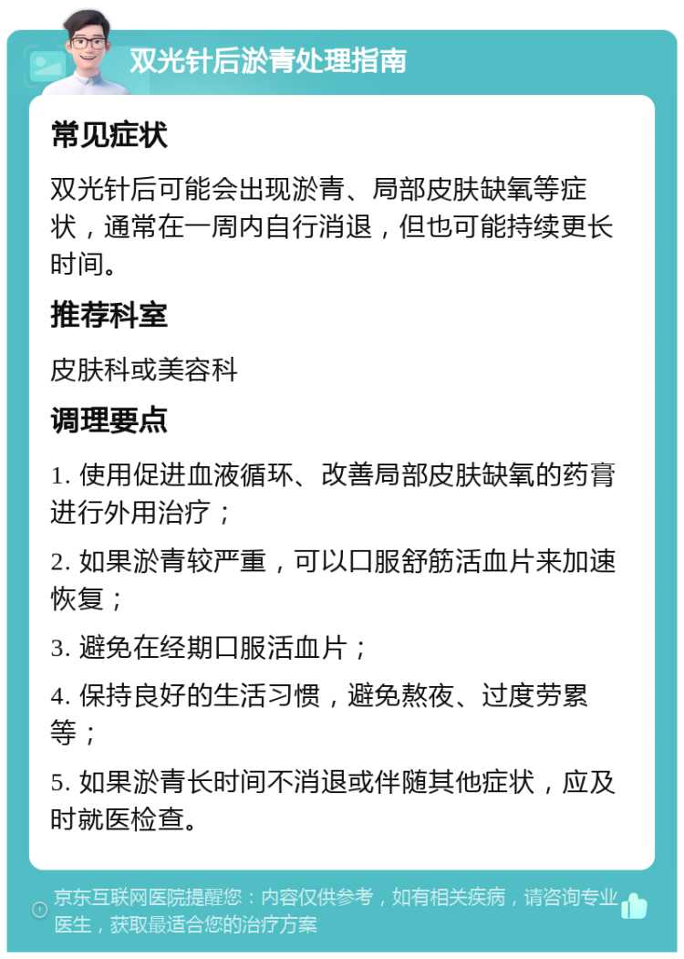 双光针后淤青处理指南 常见症状 双光针后可能会出现淤青、局部皮肤缺氧等症状，通常在一周内自行消退，但也可能持续更长时间。 推荐科室 皮肤科或美容科 调理要点 1. 使用促进血液循环、改善局部皮肤缺氧的药膏进行外用治疗； 2. 如果淤青较严重，可以口服舒筋活血片来加速恢复； 3. 避免在经期口服活血片； 4. 保持良好的生活习惯，避免熬夜、过度劳累等； 5. 如果淤青长时间不消退或伴随其他症状，应及时就医检查。