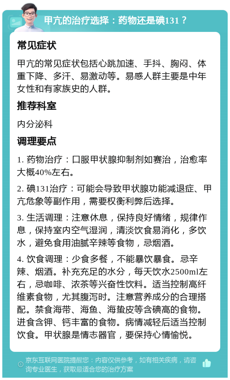 甲亢的治疗选择：药物还是碘131？ 常见症状 甲亢的常见症状包括心跳加速、手抖、胸闷、体重下降、多汗、易激动等。易感人群主要是中年女性和有家族史的人群。 推荐科室 内分泌科 调理要点 1. 药物治疗：口服甲状腺抑制剂如赛治，治愈率大概40%左右。 2. 碘131治疗：可能会导致甲状腺功能减退症、甲亢危象等副作用，需要权衡利弊后选择。 3. 生活调理：注意休息，保持良好情绪，规律作息，保持室内空气湿润，清淡饮食易消化，多饮水，避免食用油腻辛辣等食物，忌烟酒。 4. 饮食调理：少食多餐，不能暴饮暴食。忌辛辣、烟酒。补充充足的水分，每天饮水2500ml左右，忌咖啡、浓茶等兴奋性饮料。适当控制高纤维素食物，尤其腹泻时。注意营养成分的合理搭配。禁食海带、海鱼、海蛰皮等含碘高的食物。进食含钾、钙丰富的食物。病情减轻后适当控制饮食。甲状腺是情志器官，要保持心情愉悦。