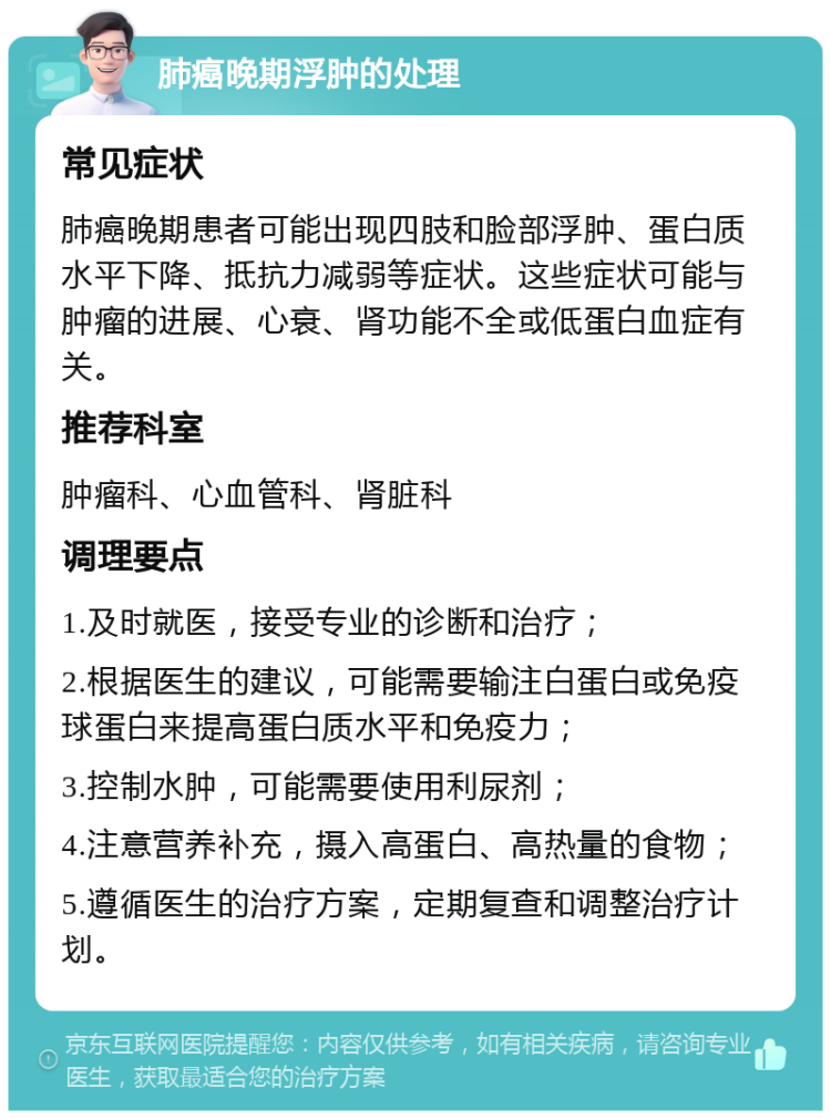 肺癌晚期浮肿的处理 常见症状 肺癌晚期患者可能出现四肢和脸部浮肿、蛋白质水平下降、抵抗力减弱等症状。这些症状可能与肿瘤的进展、心衰、肾功能不全或低蛋白血症有关。 推荐科室 肿瘤科、心血管科、肾脏科 调理要点 1.及时就医，接受专业的诊断和治疗； 2.根据医生的建议，可能需要输注白蛋白或免疫球蛋白来提高蛋白质水平和免疫力； 3.控制水肿，可能需要使用利尿剂； 4.注意营养补充，摄入高蛋白、高热量的食物； 5.遵循医生的治疗方案，定期复查和调整治疗计划。