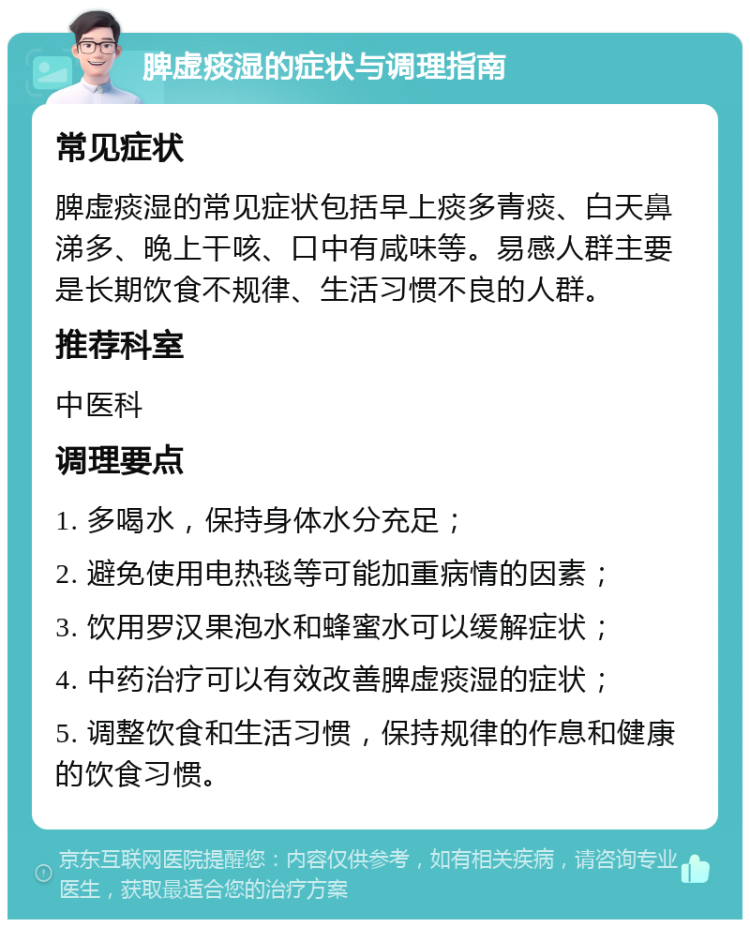 脾虚痰湿的症状与调理指南 常见症状 脾虚痰湿的常见症状包括早上痰多青痰、白天鼻涕多、晚上干咳、口中有咸味等。易感人群主要是长期饮食不规律、生活习惯不良的人群。 推荐科室 中医科 调理要点 1. 多喝水，保持身体水分充足； 2. 避免使用电热毯等可能加重病情的因素； 3. 饮用罗汉果泡水和蜂蜜水可以缓解症状； 4. 中药治疗可以有效改善脾虚痰湿的症状； 5. 调整饮食和生活习惯，保持规律的作息和健康的饮食习惯。