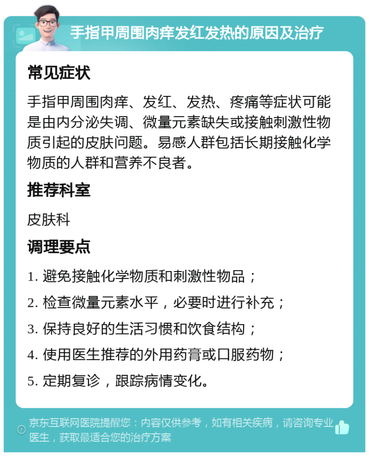 手指甲周围肉痒发红发热的原因及治疗 常见症状 手指甲周围肉痒、发红、发热、疼痛等症状可能是由内分泌失调、微量元素缺失或接触刺激性物质引起的皮肤问题。易感人群包括长期接触化学物质的人群和营养不良者。 推荐科室 皮肤科 调理要点 1. 避免接触化学物质和刺激性物品； 2. 检查微量元素水平，必要时进行补充； 3. 保持良好的生活习惯和饮食结构； 4. 使用医生推荐的外用药膏或口服药物； 5. 定期复诊，跟踪病情变化。