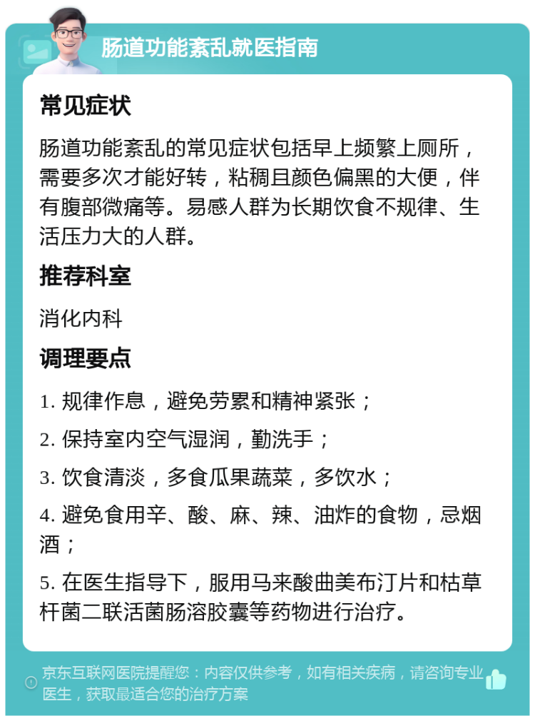 肠道功能紊乱就医指南 常见症状 肠道功能紊乱的常见症状包括早上频繁上厕所，需要多次才能好转，粘稠且颜色偏黑的大便，伴有腹部微痛等。易感人群为长期饮食不规律、生活压力大的人群。 推荐科室 消化内科 调理要点 1. 规律作息，避免劳累和精神紧张； 2. 保持室内空气湿润，勤洗手； 3. 饮食清淡，多食瓜果蔬菜，多饮水； 4. 避免食用辛、酸、麻、辣、油炸的食物，忌烟酒； 5. 在医生指导下，服用马来酸曲美布汀片和枯草杆菌二联活菌肠溶胶囊等药物进行治疗。