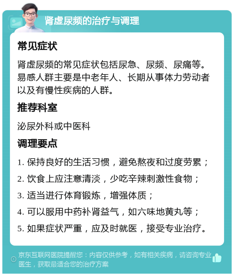 肾虚尿频的治疗与调理 常见症状 肾虚尿频的常见症状包括尿急、尿频、尿痛等。易感人群主要是中老年人、长期从事体力劳动者以及有慢性疾病的人群。 推荐科室 泌尿外科或中医科 调理要点 1. 保持良好的生活习惯，避免熬夜和过度劳累； 2. 饮食上应注意清淡，少吃辛辣刺激性食物； 3. 适当进行体育锻炼，增强体质； 4. 可以服用中药补肾益气，如六味地黄丸等； 5. 如果症状严重，应及时就医，接受专业治疗。