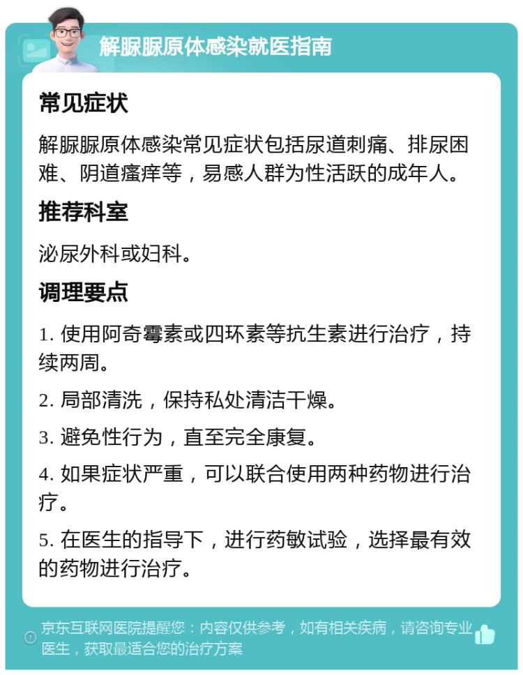 解脲脲原体感染就医指南 常见症状 解脲脲原体感染常见症状包括尿道刺痛、排尿困难、阴道瘙痒等，易感人群为性活跃的成年人。 推荐科室 泌尿外科或妇科。 调理要点 1. 使用阿奇霉素或四环素等抗生素进行治疗，持续两周。 2. 局部清洗，保持私处清洁干燥。 3. 避免性行为，直至完全康复。 4. 如果症状严重，可以联合使用两种药物进行治疗。 5. 在医生的指导下，进行药敏试验，选择最有效的药物进行治疗。