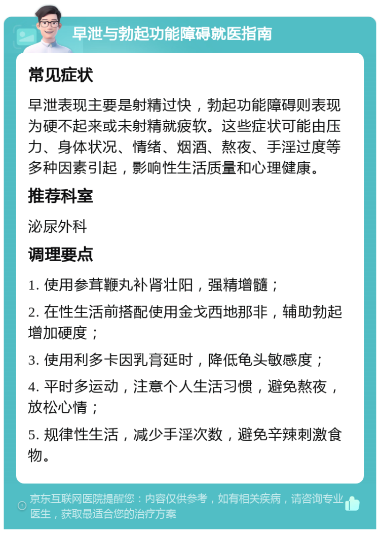 早泄与勃起功能障碍就医指南 常见症状 早泄表现主要是射精过快，勃起功能障碍则表现为硬不起来或未射精就疲软。这些症状可能由压力、身体状况、情绪、烟酒、熬夜、手淫过度等多种因素引起，影响性生活质量和心理健康。 推荐科室 泌尿外科 调理要点 1. 使用参茸鞭丸补肾壮阳，强精增髓； 2. 在性生活前搭配使用金戈西地那非，辅助勃起增加硬度； 3. 使用利多卡因乳膏延时，降低龟头敏感度； 4. 平时多运动，注意个人生活习惯，避免熬夜，放松心情； 5. 规律性生活，减少手淫次数，避免辛辣刺激食物。