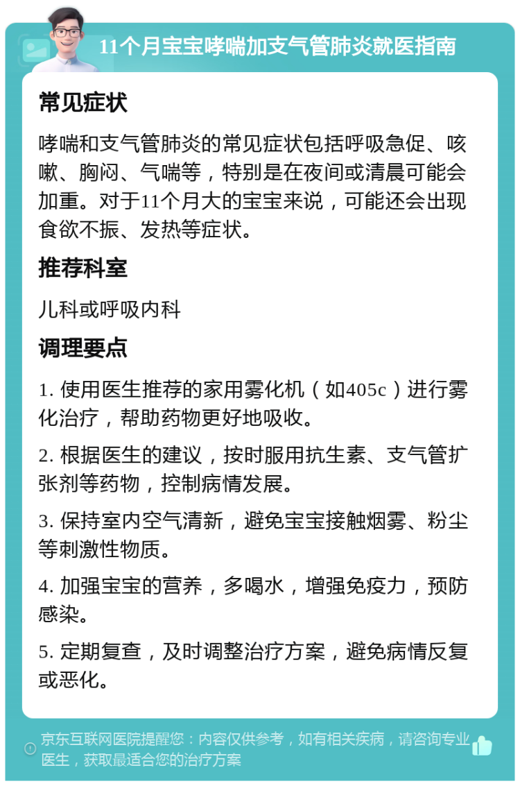 11个月宝宝哮喘加支气管肺炎就医指南 常见症状 哮喘和支气管肺炎的常见症状包括呼吸急促、咳嗽、胸闷、气喘等，特别是在夜间或清晨可能会加重。对于11个月大的宝宝来说，可能还会出现食欲不振、发热等症状。 推荐科室 儿科或呼吸内科 调理要点 1. 使用医生推荐的家用雾化机（如405c）进行雾化治疗，帮助药物更好地吸收。 2. 根据医生的建议，按时服用抗生素、支气管扩张剂等药物，控制病情发展。 3. 保持室内空气清新，避免宝宝接触烟雾、粉尘等刺激性物质。 4. 加强宝宝的营养，多喝水，增强免疫力，预防感染。 5. 定期复查，及时调整治疗方案，避免病情反复或恶化。