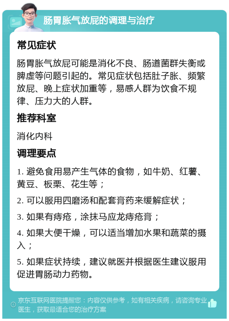 肠胃胀气放屁的调理与治疗 常见症状 肠胃胀气放屁可能是消化不良、肠道菌群失衡或脾虚等问题引起的。常见症状包括肚子胀、频繁放屁、晚上症状加重等，易感人群为饮食不规律、压力大的人群。 推荐科室 消化内科 调理要点 1. 避免食用易产生气体的食物，如牛奶、红薯、黄豆、板栗、花生等； 2. 可以服用四磨汤和配套膏药来缓解症状； 3. 如果有痔疮，涂抹马应龙痔疮膏； 4. 如果大便干燥，可以适当增加水果和蔬菜的摄入； 5. 如果症状持续，建议就医并根据医生建议服用促进胃肠动力药物。