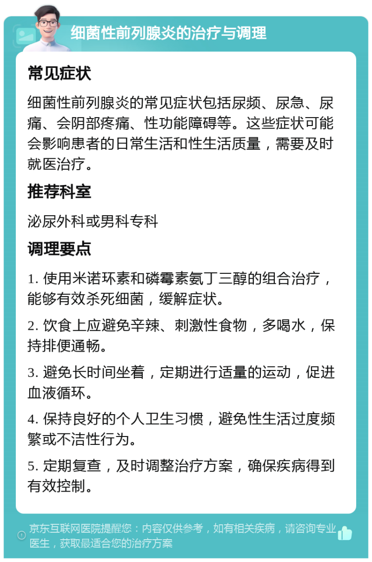 细菌性前列腺炎的治疗与调理 常见症状 细菌性前列腺炎的常见症状包括尿频、尿急、尿痛、会阴部疼痛、性功能障碍等。这些症状可能会影响患者的日常生活和性生活质量，需要及时就医治疗。 推荐科室 泌尿外科或男科专科 调理要点 1. 使用米诺环素和磷霉素氨丁三醇的组合治疗，能够有效杀死细菌，缓解症状。 2. 饮食上应避免辛辣、刺激性食物，多喝水，保持排便通畅。 3. 避免长时间坐着，定期进行适量的运动，促进血液循环。 4. 保持良好的个人卫生习惯，避免性生活过度频繁或不洁性行为。 5. 定期复查，及时调整治疗方案，确保疾病得到有效控制。