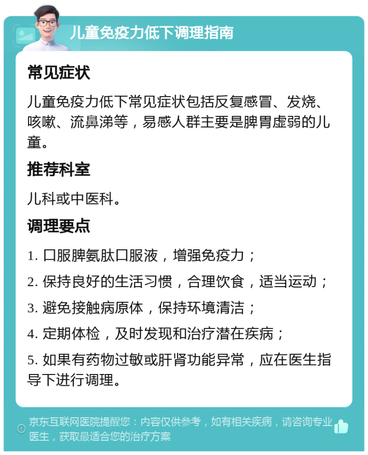 儿童免疫力低下调理指南 常见症状 儿童免疫力低下常见症状包括反复感冒、发烧、咳嗽、流鼻涕等，易感人群主要是脾胃虚弱的儿童。 推荐科室 儿科或中医科。 调理要点 1. 口服脾氨肽口服液，增强免疫力； 2. 保持良好的生活习惯，合理饮食，适当运动； 3. 避免接触病原体，保持环境清洁； 4. 定期体检，及时发现和治疗潜在疾病； 5. 如果有药物过敏或肝肾功能异常，应在医生指导下进行调理。