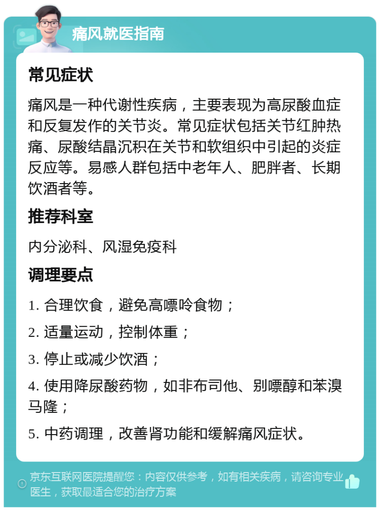 痛风就医指南 常见症状 痛风是一种代谢性疾病，主要表现为高尿酸血症和反复发作的关节炎。常见症状包括关节红肿热痛、尿酸结晶沉积在关节和软组织中引起的炎症反应等。易感人群包括中老年人、肥胖者、长期饮酒者等。 推荐科室 内分泌科、风湿免疫科 调理要点 1. 合理饮食，避免高嘌呤食物； 2. 适量运动，控制体重； 3. 停止或减少饮酒； 4. 使用降尿酸药物，如非布司他、别嘌醇和苯溴马隆； 5. 中药调理，改善肾功能和缓解痛风症状。