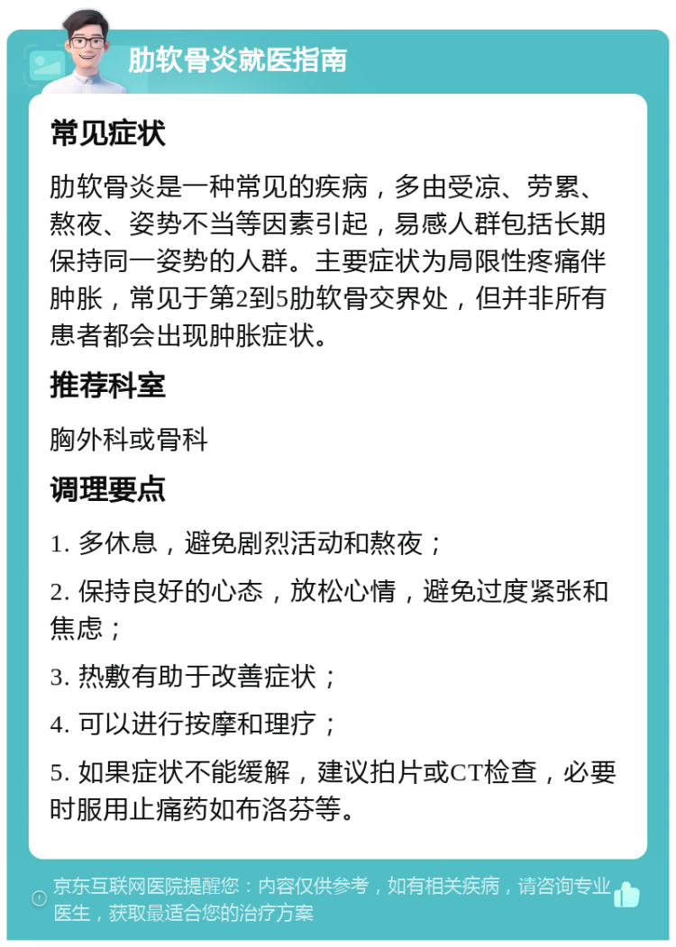 肋软骨炎就医指南 常见症状 肋软骨炎是一种常见的疾病，多由受凉、劳累、熬夜、姿势不当等因素引起，易感人群包括长期保持同一姿势的人群。主要症状为局限性疼痛伴肿胀，常见于第2到5肋软骨交界处，但并非所有患者都会出现肿胀症状。 推荐科室 胸外科或骨科 调理要点 1. 多休息，避免剧烈活动和熬夜； 2. 保持良好的心态，放松心情，避免过度紧张和焦虑； 3. 热敷有助于改善症状； 4. 可以进行按摩和理疗； 5. 如果症状不能缓解，建议拍片或CT检查，必要时服用止痛药如布洛芬等。