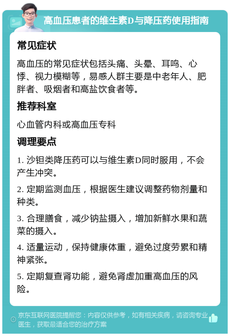 高血压患者的维生素D与降压药使用指南 常见症状 高血压的常见症状包括头痛、头晕、耳鸣、心悸、视力模糊等，易感人群主要是中老年人、肥胖者、吸烟者和高盐饮食者等。 推荐科室 心血管内科或高血压专科 调理要点 1. 沙钽类降压药可以与维生素D同时服用，不会产生冲突。 2. 定期监测血压，根据医生建议调整药物剂量和种类。 3. 合理膳食，减少钠盐摄入，增加新鲜水果和蔬菜的摄入。 4. 适量运动，保持健康体重，避免过度劳累和精神紧张。 5. 定期复查肾功能，避免肾虚加重高血压的风险。