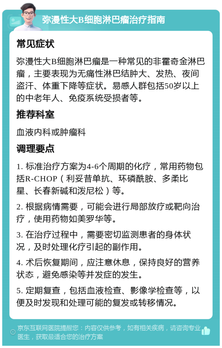 弥漫性大B细胞淋巴瘤治疗指南 常见症状 弥漫性大B细胞淋巴瘤是一种常见的非霍奇金淋巴瘤，主要表现为无痛性淋巴结肿大、发热、夜间盗汗、体重下降等症状。易感人群包括50岁以上的中老年人、免疫系统受损者等。 推荐科室 血液内科或肿瘤科 调理要点 1. 标准治疗方案为4-6个周期的化疗，常用药物包括R-CHOP（利妥昔单抗、环磷酰胺、多柔比星、长春新碱和泼尼松）等。 2. 根据病情需要，可能会进行局部放疗或靶向治疗，使用药物如美罗华等。 3. 在治疗过程中，需要密切监测患者的身体状况，及时处理化疗引起的副作用。 4. 术后恢复期间，应注意休息，保持良好的营养状态，避免感染等并发症的发生。 5. 定期复查，包括血液检查、影像学检查等，以便及时发现和处理可能的复发或转移情况。