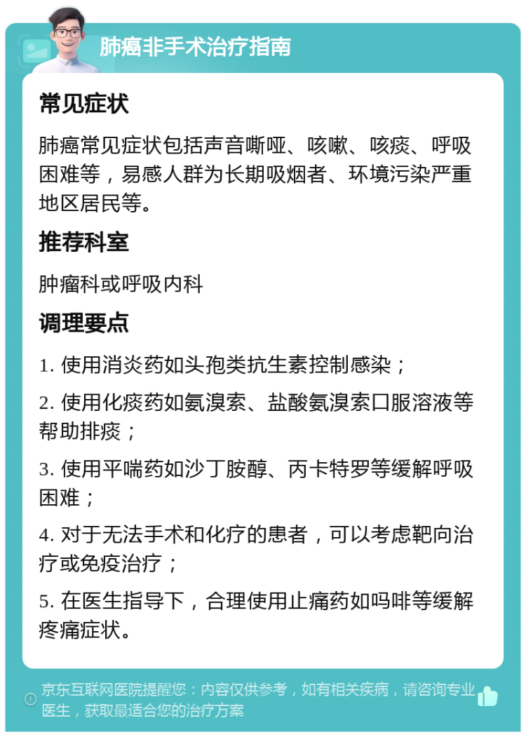 肺癌非手术治疗指南 常见症状 肺癌常见症状包括声音嘶哑、咳嗽、咳痰、呼吸困难等，易感人群为长期吸烟者、环境污染严重地区居民等。 推荐科室 肿瘤科或呼吸内科 调理要点 1. 使用消炎药如头孢类抗生素控制感染； 2. 使用化痰药如氨溴索、盐酸氨溴索口服溶液等帮助排痰； 3. 使用平喘药如沙丁胺醇、丙卡特罗等缓解呼吸困难； 4. 对于无法手术和化疗的患者，可以考虑靶向治疗或免疫治疗； 5. 在医生指导下，合理使用止痛药如吗啡等缓解疼痛症状。