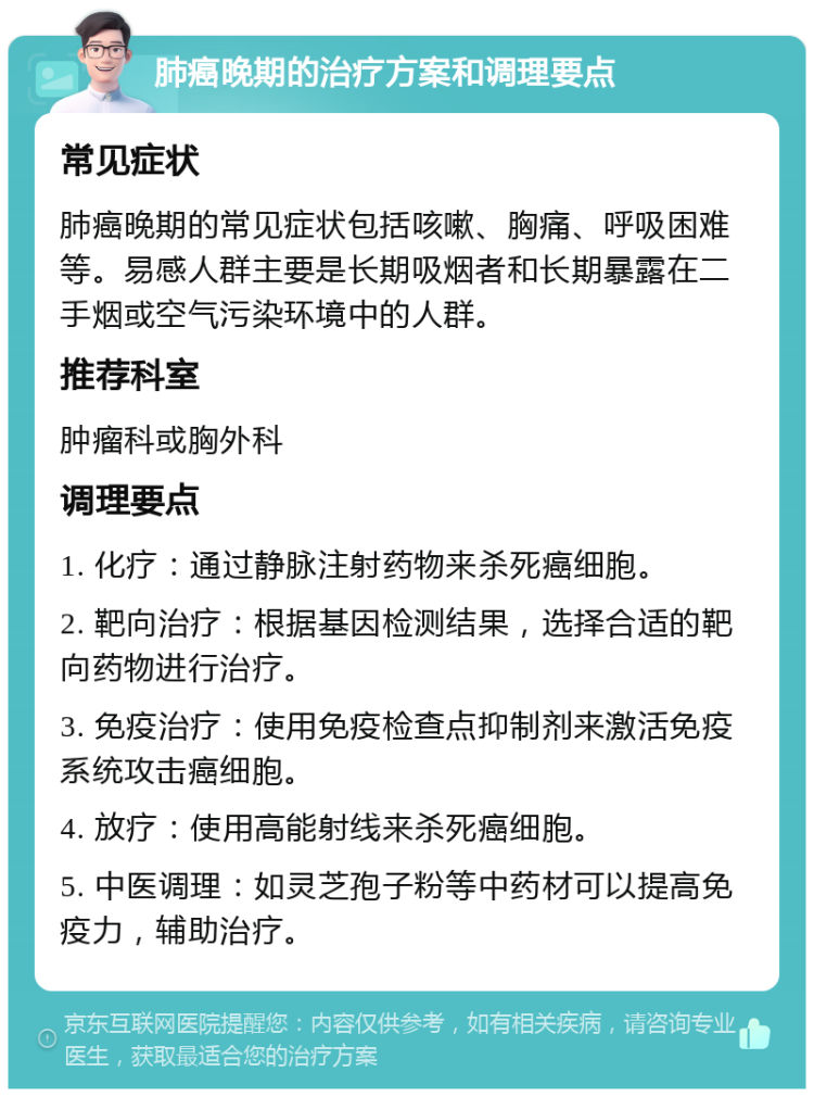 肺癌晚期的治疗方案和调理要点 常见症状 肺癌晚期的常见症状包括咳嗽、胸痛、呼吸困难等。易感人群主要是长期吸烟者和长期暴露在二手烟或空气污染环境中的人群。 推荐科室 肿瘤科或胸外科 调理要点 1. 化疗：通过静脉注射药物来杀死癌细胞。 2. 靶向治疗：根据基因检测结果，选择合适的靶向药物进行治疗。 3. 免疫治疗：使用免疫检查点抑制剂来激活免疫系统攻击癌细胞。 4. 放疗：使用高能射线来杀死癌细胞。 5. 中医调理：如灵芝孢子粉等中药材可以提高免疫力，辅助治疗。