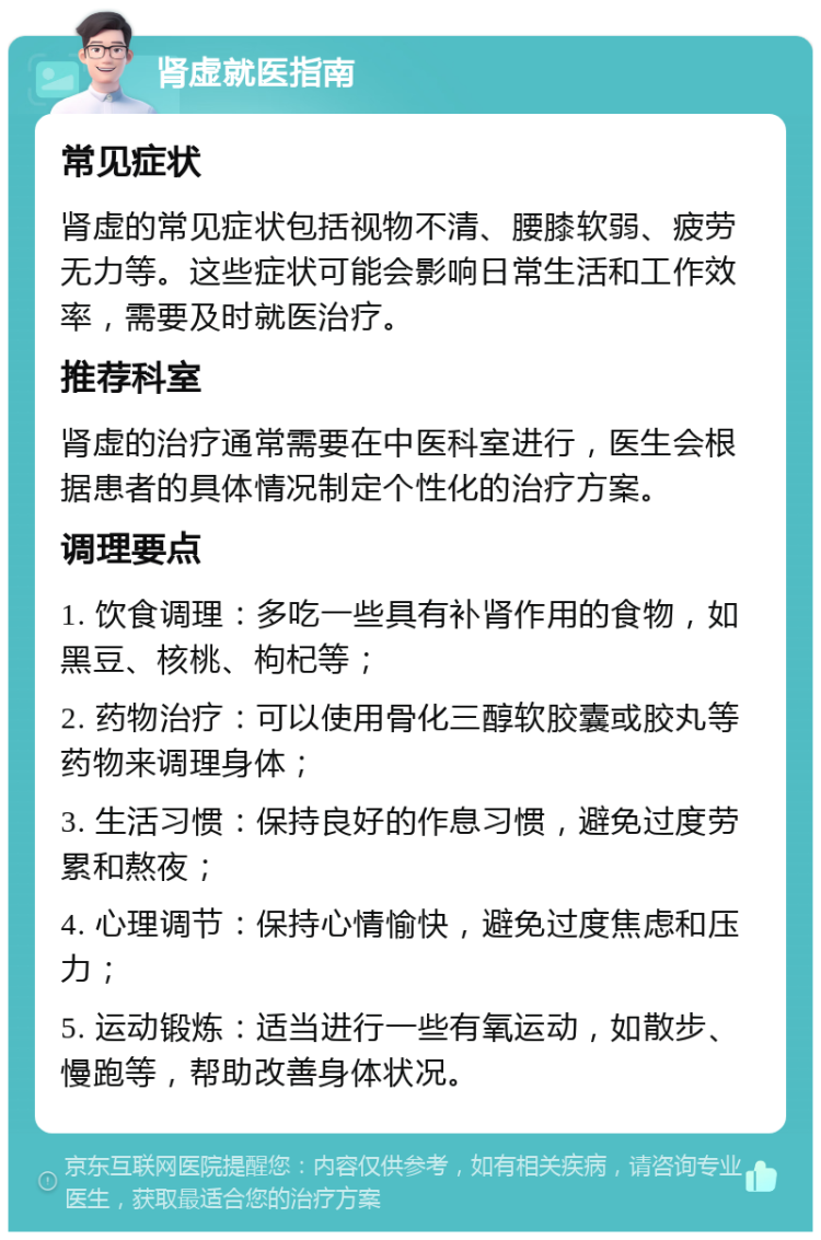 肾虚就医指南 常见症状 肾虚的常见症状包括视物不清、腰膝软弱、疲劳无力等。这些症状可能会影响日常生活和工作效率，需要及时就医治疗。 推荐科室 肾虚的治疗通常需要在中医科室进行，医生会根据患者的具体情况制定个性化的治疗方案。 调理要点 1. 饮食调理：多吃一些具有补肾作用的食物，如黑豆、核桃、枸杞等； 2. 药物治疗：可以使用骨化三醇软胶囊或胶丸等药物来调理身体； 3. 生活习惯：保持良好的作息习惯，避免过度劳累和熬夜； 4. 心理调节：保持心情愉快，避免过度焦虑和压力； 5. 运动锻炼：适当进行一些有氧运动，如散步、慢跑等，帮助改善身体状况。