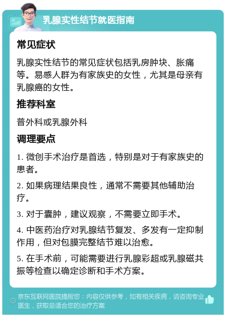 乳腺实性结节就医指南 常见症状 乳腺实性结节的常见症状包括乳房肿块、胀痛等。易感人群为有家族史的女性，尤其是母亲有乳腺癌的女性。 推荐科室 普外科或乳腺外科 调理要点 1. 微创手术治疗是首选，特别是对于有家族史的患者。 2. 如果病理结果良性，通常不需要其他辅助治疗。 3. 对于囊肿，建议观察，不需要立即手术。 4. 中医药治疗对乳腺结节复发、多发有一定抑制作用，但对包膜完整结节难以治愈。 5. 在手术前，可能需要进行乳腺彩超或乳腺磁共振等检查以确定诊断和手术方案。