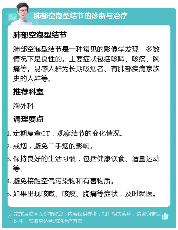 肺部空泡型结节的诊断与治疗 肺部空泡型结节 肺部空泡型结节是一种常见的影像学发现，多数情况下是良性的。主要症状包括咳嗽、咳痰、胸痛等。易感人群为长期吸烟者、有肺部疾病家族史的人群等。 推荐科室 胸外科 调理要点 定期复查CT，观察结节的变化情况。 戒烟，避免二手烟的影响。 保持良好的生活习惯，包括健康饮食、适量运动等。 避免接触空气污染物和有害物质。 如果出现咳嗽、咳痰、胸痛等症状，及时就医。