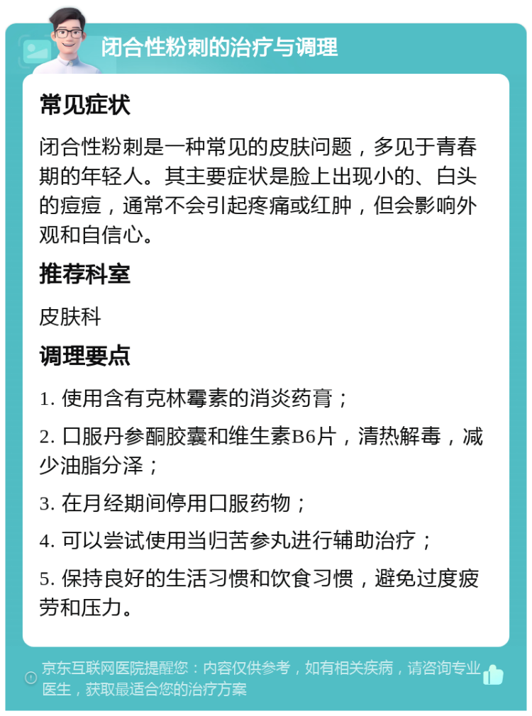 闭合性粉刺的治疗与调理 常见症状 闭合性粉刺是一种常见的皮肤问题，多见于青春期的年轻人。其主要症状是脸上出现小的、白头的痘痘，通常不会引起疼痛或红肿，但会影响外观和自信心。 推荐科室 皮肤科 调理要点 1. 使用含有克林霉素的消炎药膏； 2. 口服丹参酮胶囊和维生素B6片，清热解毒，减少油脂分泽； 3. 在月经期间停用口服药物； 4. 可以尝试使用当归苦参丸进行辅助治疗； 5. 保持良好的生活习惯和饮食习惯，避免过度疲劳和压力。