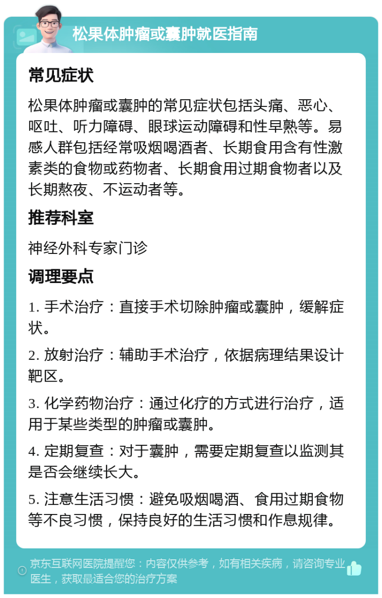 松果体肿瘤或囊肿就医指南 常见症状 松果体肿瘤或囊肿的常见症状包括头痛、恶心、呕吐、听力障碍、眼球运动障碍和性早熟等。易感人群包括经常吸烟喝酒者、长期食用含有性激素类的食物或药物者、长期食用过期食物者以及长期熬夜、不运动者等。 推荐科室 神经外科专家门诊 调理要点 1. 手术治疗：直接手术切除肿瘤或囊肿，缓解症状。 2. 放射治疗：辅助手术治疗，依据病理结果设计靶区。 3. 化学药物治疗：通过化疗的方式进行治疗，适用于某些类型的肿瘤或囊肿。 4. 定期复查：对于囊肿，需要定期复查以监测其是否会继续长大。 5. 注意生活习惯：避免吸烟喝酒、食用过期食物等不良习惯，保持良好的生活习惯和作息规律。