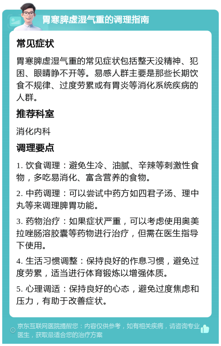 胃寒脾虚湿气重的调理指南 常见症状 胃寒脾虚湿气重的常见症状包括整天没精神、犯困、眼睛睁不开等。易感人群主要是那些长期饮食不规律、过度劳累或有胃炎等消化系统疾病的人群。 推荐科室 消化内科 调理要点 1. 饮食调理：避免生冷、油腻、辛辣等刺激性食物，多吃易消化、富含营养的食物。 2. 中药调理：可以尝试中药方如四君子汤、理中丸等来调理脾胃功能。 3. 药物治疗：如果症状严重，可以考虑使用奥美拉唑肠溶胶囊等药物进行治疗，但需在医生指导下使用。 4. 生活习惯调整：保持良好的作息习惯，避免过度劳累，适当进行体育锻炼以增强体质。 5. 心理调适：保持良好的心态，避免过度焦虑和压力，有助于改善症状。