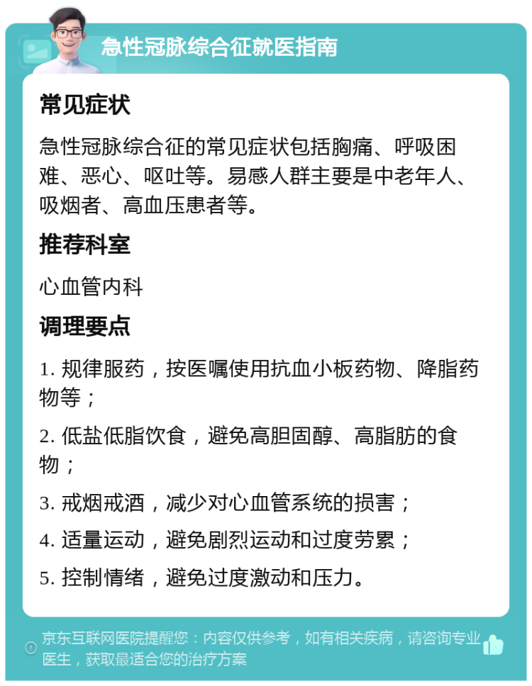 急性冠脉综合征就医指南 常见症状 急性冠脉综合征的常见症状包括胸痛、呼吸困难、恶心、呕吐等。易感人群主要是中老年人、吸烟者、高血压患者等。 推荐科室 心血管内科 调理要点 1. 规律服药，按医嘱使用抗血小板药物、降脂药物等； 2. 低盐低脂饮食，避免高胆固醇、高脂肪的食物； 3. 戒烟戒酒，减少对心血管系统的损害； 4. 适量运动，避免剧烈运动和过度劳累； 5. 控制情绪，避免过度激动和压力。