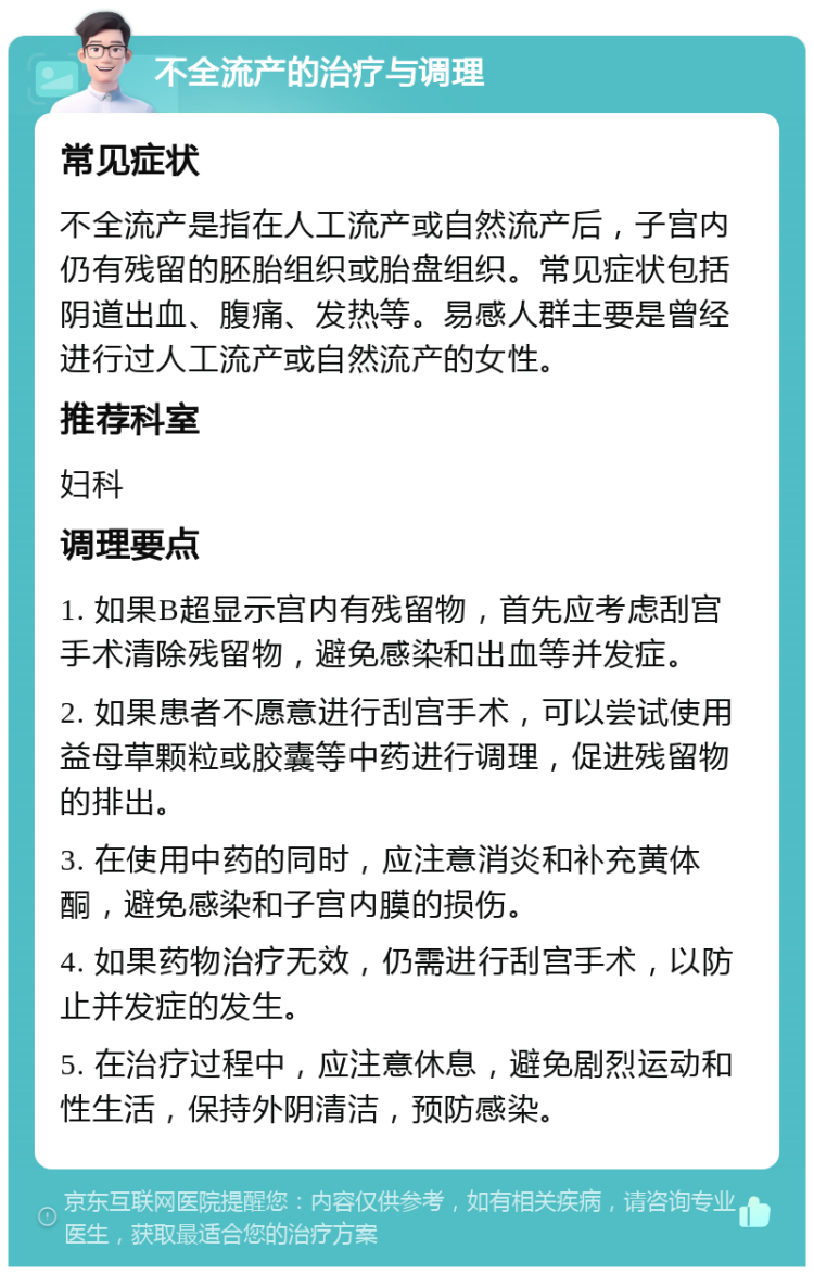 不全流产的治疗与调理 常见症状 不全流产是指在人工流产或自然流产后，子宫内仍有残留的胚胎组织或胎盘组织。常见症状包括阴道出血、腹痛、发热等。易感人群主要是曾经进行过人工流产或自然流产的女性。 推荐科室 妇科 调理要点 1. 如果B超显示宫内有残留物，首先应考虑刮宫手术清除残留物，避免感染和出血等并发症。 2. 如果患者不愿意进行刮宫手术，可以尝试使用益母草颗粒或胶囊等中药进行调理，促进残留物的排出。 3. 在使用中药的同时，应注意消炎和补充黄体酮，避免感染和子宫内膜的损伤。 4. 如果药物治疗无效，仍需进行刮宫手术，以防止并发症的发生。 5. 在治疗过程中，应注意休息，避免剧烈运动和性生活，保持外阴清洁，预防感染。