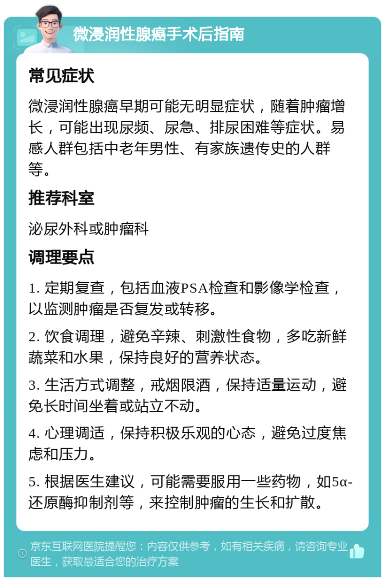 微浸润性腺癌手术后指南 常见症状 微浸润性腺癌早期可能无明显症状，随着肿瘤增长，可能出现尿频、尿急、排尿困难等症状。易感人群包括中老年男性、有家族遗传史的人群等。 推荐科室 泌尿外科或肿瘤科 调理要点 1. 定期复查，包括血液PSA检查和影像学检查，以监测肿瘤是否复发或转移。 2. 饮食调理，避免辛辣、刺激性食物，多吃新鲜蔬菜和水果，保持良好的营养状态。 3. 生活方式调整，戒烟限酒，保持适量运动，避免长时间坐着或站立不动。 4. 心理调适，保持积极乐观的心态，避免过度焦虑和压力。 5. 根据医生建议，可能需要服用一些药物，如5α-还原酶抑制剂等，来控制肿瘤的生长和扩散。