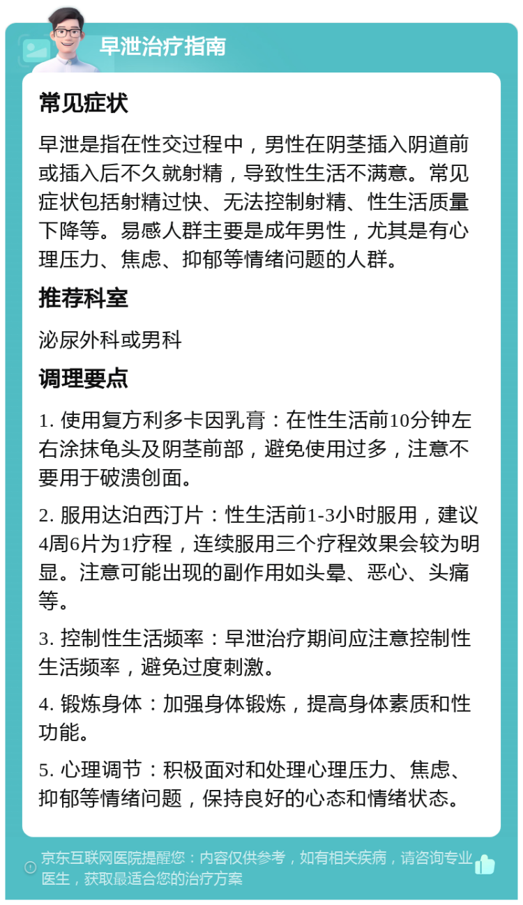 早泄治疗指南 常见症状 早泄是指在性交过程中，男性在阴茎插入阴道前或插入后不久就射精，导致性生活不满意。常见症状包括射精过快、无法控制射精、性生活质量下降等。易感人群主要是成年男性，尤其是有心理压力、焦虑、抑郁等情绪问题的人群。 推荐科室 泌尿外科或男科 调理要点 1. 使用复方利多卡因乳膏：在性生活前10分钟左右涂抹龟头及阴茎前部，避免使用过多，注意不要用于破溃创面。 2. 服用达泊西汀片：性生活前1-3小时服用，建议4周6片为1疗程，连续服用三个疗程效果会较为明显。注意可能出现的副作用如头晕、恶心、头痛等。 3. 控制性生活频率：早泄治疗期间应注意控制性生活频率，避免过度刺激。 4. 锻炼身体：加强身体锻炼，提高身体素质和性功能。 5. 心理调节：积极面对和处理心理压力、焦虑、抑郁等情绪问题，保持良好的心态和情绪状态。