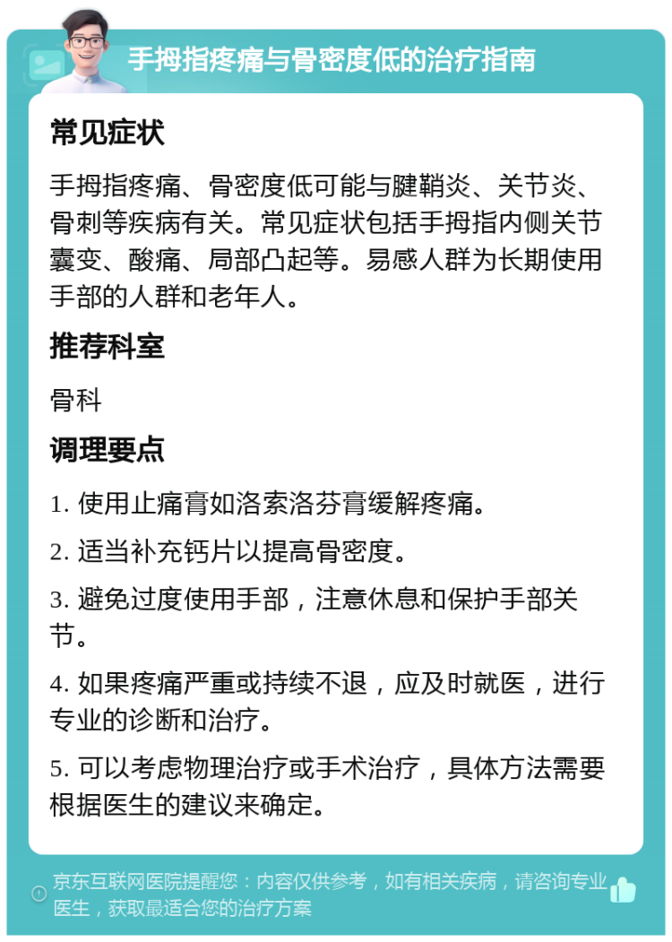 手拇指疼痛与骨密度低的治疗指南 常见症状 手拇指疼痛、骨密度低可能与腱鞘炎、关节炎、骨刺等疾病有关。常见症状包括手拇指内侧关节囊变、酸痛、局部凸起等。易感人群为长期使用手部的人群和老年人。 推荐科室 骨科 调理要点 1. 使用止痛膏如洛索洛芬膏缓解疼痛。 2. 适当补充钙片以提高骨密度。 3. 避免过度使用手部，注意休息和保护手部关节。 4. 如果疼痛严重或持续不退，应及时就医，进行专业的诊断和治疗。 5. 可以考虑物理治疗或手术治疗，具体方法需要根据医生的建议来确定。