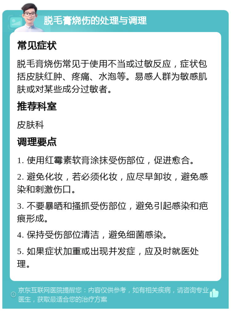 脱毛膏烧伤的处理与调理 常见症状 脱毛膏烧伤常见于使用不当或过敏反应，症状包括皮肤红肿、疼痛、水泡等。易感人群为敏感肌肤或对某些成分过敏者。 推荐科室 皮肤科 调理要点 1. 使用红霉素软膏涂抹受伤部位，促进愈合。 2. 避免化妆，若必须化妆，应尽早卸妆，避免感染和刺激伤口。 3. 不要暴晒和搔抓受伤部位，避免引起感染和疤痕形成。 4. 保持受伤部位清洁，避免细菌感染。 5. 如果症状加重或出现并发症，应及时就医处理。