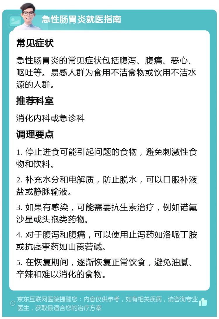 急性肠胃炎就医指南 常见症状 急性肠胃炎的常见症状包括腹泻、腹痛、恶心、呕吐等。易感人群为食用不洁食物或饮用不洁水源的人群。 推荐科室 消化内科或急诊科 调理要点 1. 停止进食可能引起问题的食物，避免刺激性食物和饮料。 2. 补充水分和电解质，防止脱水，可以口服补液盐或静脉输液。 3. 如果有感染，可能需要抗生素治疗，例如诺氟沙星或头孢类药物。 4. 对于腹泻和腹痛，可以使用止泻药如洛哌丁胺或抗痉挛药如山莨菪碱。 5. 在恢复期间，逐渐恢复正常饮食，避免油腻、辛辣和难以消化的食物。