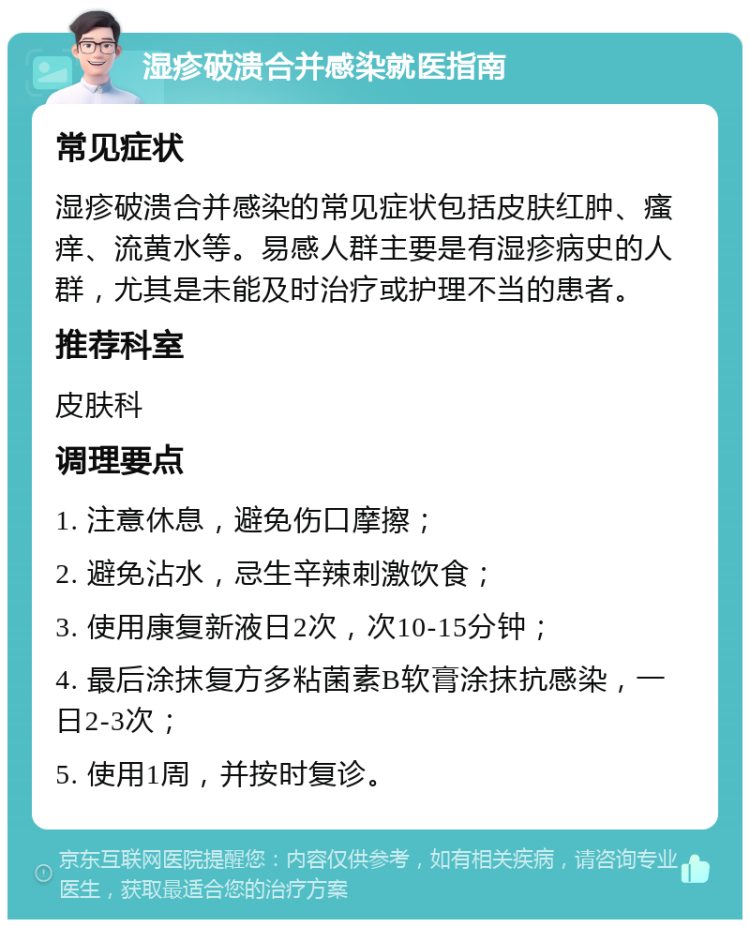 湿疹破溃合并感染就医指南 常见症状 湿疹破溃合并感染的常见症状包括皮肤红肿、瘙痒、流黄水等。易感人群主要是有湿疹病史的人群，尤其是未能及时治疗或护理不当的患者。 推荐科室 皮肤科 调理要点 1. 注意休息，避免伤口摩擦； 2. 避免沾水，忌生辛辣刺激饮食； 3. 使用康复新液日2次，次10-15分钟； 4. 最后涂抹复方多粘菌素B软膏涂抹抗感染，一日2-3次； 5. 使用1周，并按时复诊。