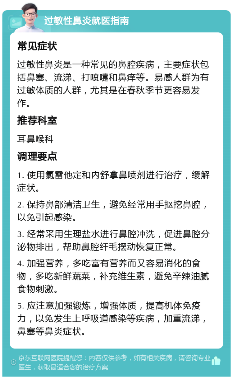 过敏性鼻炎就医指南 常见症状 过敏性鼻炎是一种常见的鼻腔疾病，主要症状包括鼻塞、流涕、打喷嚏和鼻痒等。易感人群为有过敏体质的人群，尤其是在春秋季节更容易发作。 推荐科室 耳鼻喉科 调理要点 1. 使用氯雷他定和内舒拿鼻喷剂进行治疗，缓解症状。 2. 保持鼻部清洁卫生，避免经常用手抠挖鼻腔，以免引起感染。 3. 经常采用生理盐水进行鼻腔冲洗，促进鼻腔分泌物排出，帮助鼻腔纤毛摆动恢复正常。 4. 加强营养，多吃富有营养而又容易消化的食物，多吃新鲜蔬菜，补充维生素，避免辛辣油腻食物刺激。 5. 应注意加强锻炼，增强体质，提高机体免疫力，以免发生上呼吸道感染等疾病，加重流涕，鼻塞等鼻炎症状。