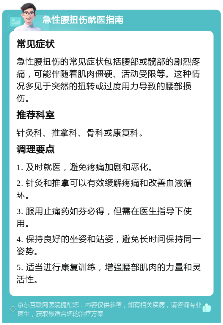 急性腰扭伤就医指南 常见症状 急性腰扭伤的常见症状包括腰部或髋部的剧烈疼痛，可能伴随着肌肉僵硬、活动受限等。这种情况多见于突然的扭转或过度用力导致的腰部损伤。 推荐科室 针灸科、推拿科、骨科或康复科。 调理要点 1. 及时就医，避免疼痛加剧和恶化。 2. 针灸和推拿可以有效缓解疼痛和改善血液循环。 3. 服用止痛药如芬必得，但需在医生指导下使用。 4. 保持良好的坐姿和站姿，避免长时间保持同一姿势。 5. 适当进行康复训练，增强腰部肌肉的力量和灵活性。