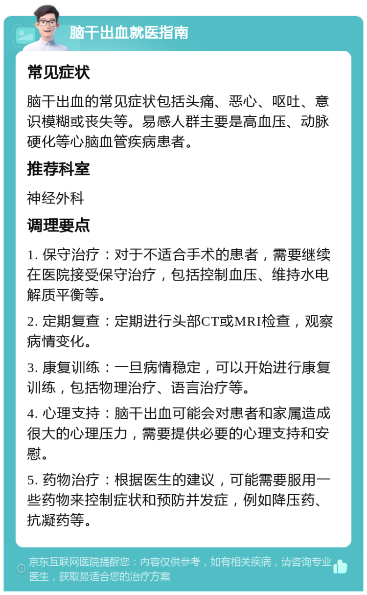 脑干出血就医指南 常见症状 脑干出血的常见症状包括头痛、恶心、呕吐、意识模糊或丧失等。易感人群主要是高血压、动脉硬化等心脑血管疾病患者。 推荐科室 神经外科 调理要点 1. 保守治疗：对于不适合手术的患者，需要继续在医院接受保守治疗，包括控制血压、维持水电解质平衡等。 2. 定期复查：定期进行头部CT或MRI检查，观察病情变化。 3. 康复训练：一旦病情稳定，可以开始进行康复训练，包括物理治疗、语言治疗等。 4. 心理支持：脑干出血可能会对患者和家属造成很大的心理压力，需要提供必要的心理支持和安慰。 5. 药物治疗：根据医生的建议，可能需要服用一些药物来控制症状和预防并发症，例如降压药、抗凝药等。