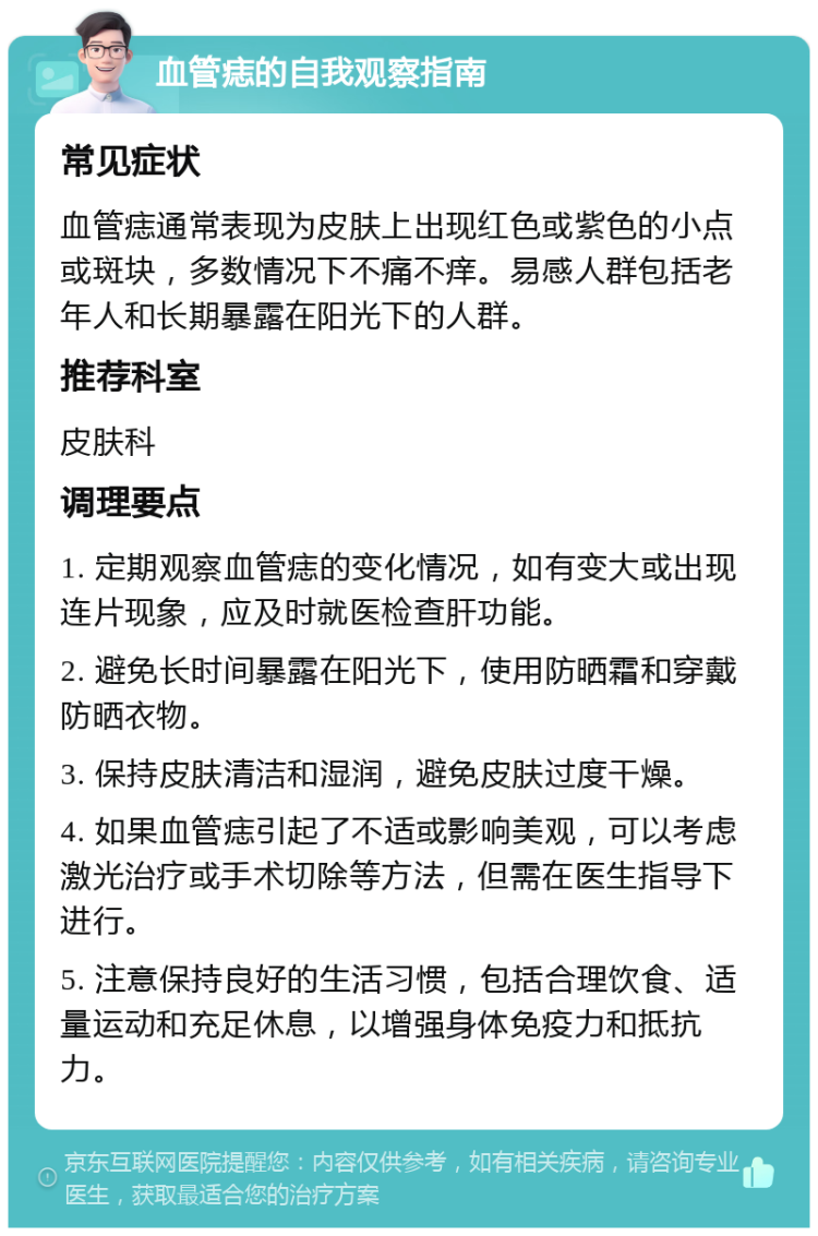 血管痣的自我观察指南 常见症状 血管痣通常表现为皮肤上出现红色或紫色的小点或斑块，多数情况下不痛不痒。易感人群包括老年人和长期暴露在阳光下的人群。 推荐科室 皮肤科 调理要点 1. 定期观察血管痣的变化情况，如有变大或出现连片现象，应及时就医检查肝功能。 2. 避免长时间暴露在阳光下，使用防晒霜和穿戴防晒衣物。 3. 保持皮肤清洁和湿润，避免皮肤过度干燥。 4. 如果血管痣引起了不适或影响美观，可以考虑激光治疗或手术切除等方法，但需在医生指导下进行。 5. 注意保持良好的生活习惯，包括合理饮食、适量运动和充足休息，以增强身体免疫力和抵抗力。