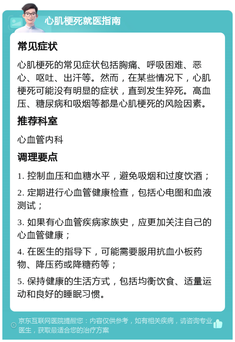 心肌梗死就医指南 常见症状 心肌梗死的常见症状包括胸痛、呼吸困难、恶心、呕吐、出汗等。然而，在某些情况下，心肌梗死可能没有明显的症状，直到发生猝死。高血压、糖尿病和吸烟等都是心肌梗死的风险因素。 推荐科室 心血管内科 调理要点 1. 控制血压和血糖水平，避免吸烟和过度饮酒； 2. 定期进行心血管健康检查，包括心电图和血液测试； 3. 如果有心血管疾病家族史，应更加关注自己的心血管健康； 4. 在医生的指导下，可能需要服用抗血小板药物、降压药或降糖药等； 5. 保持健康的生活方式，包括均衡饮食、适量运动和良好的睡眠习惯。