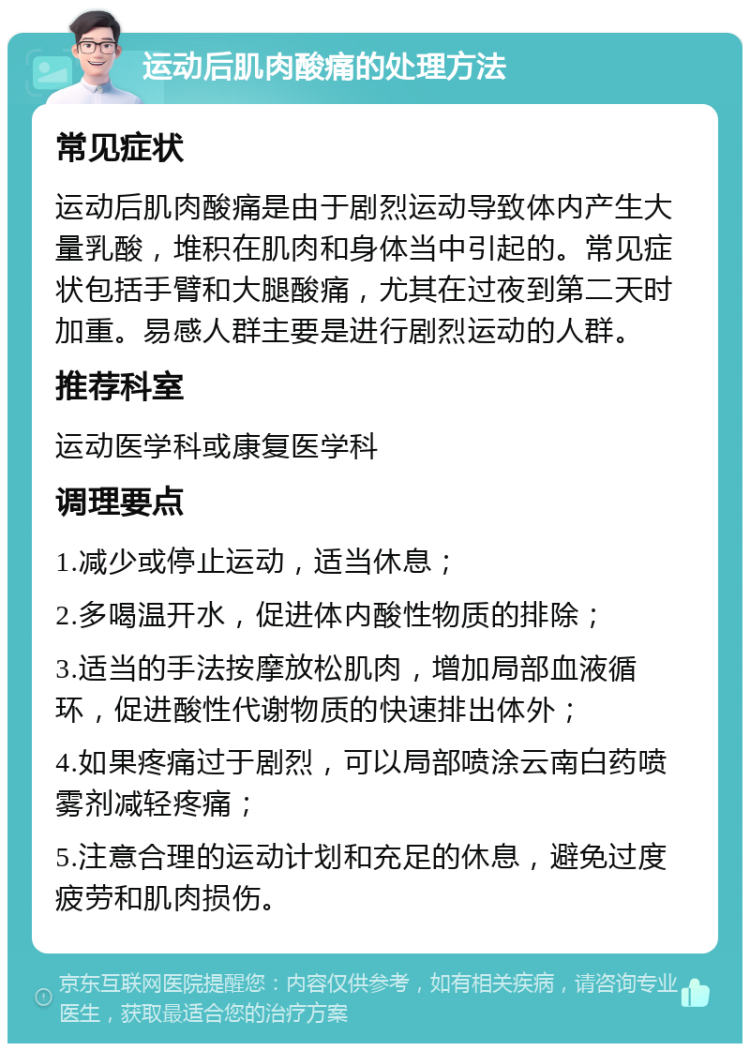 运动后肌肉酸痛的处理方法 常见症状 运动后肌肉酸痛是由于剧烈运动导致体内产生大量乳酸，堆积在肌肉和身体当中引起的。常见症状包括手臂和大腿酸痛，尤其在过夜到第二天时加重。易感人群主要是进行剧烈运动的人群。 推荐科室 运动医学科或康复医学科 调理要点 1.减少或停止运动，适当休息； 2.多喝温开水，促进体内酸性物质的排除； 3.适当的手法按摩放松肌肉，增加局部血液循环，促进酸性代谢物质的快速排出体外； 4.如果疼痛过于剧烈，可以局部喷涂云南白药喷雾剂减轻疼痛； 5.注意合理的运动计划和充足的休息，避免过度疲劳和肌肉损伤。