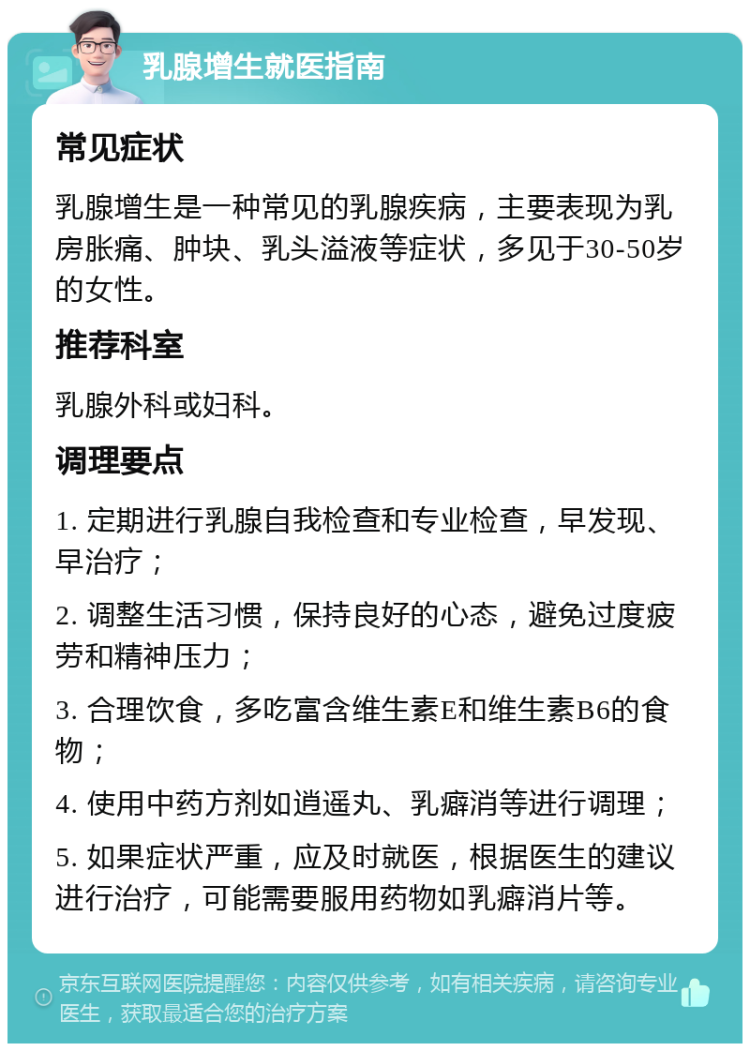 乳腺增生就医指南 常见症状 乳腺增生是一种常见的乳腺疾病，主要表现为乳房胀痛、肿块、乳头溢液等症状，多见于30-50岁的女性。 推荐科室 乳腺外科或妇科。 调理要点 1. 定期进行乳腺自我检查和专业检查，早发现、早治疗； 2. 调整生活习惯，保持良好的心态，避免过度疲劳和精神压力； 3. 合理饮食，多吃富含维生素E和维生素B6的食物； 4. 使用中药方剂如逍遥丸、乳癖消等进行调理； 5. 如果症状严重，应及时就医，根据医生的建议进行治疗，可能需要服用药物如乳癖消片等。