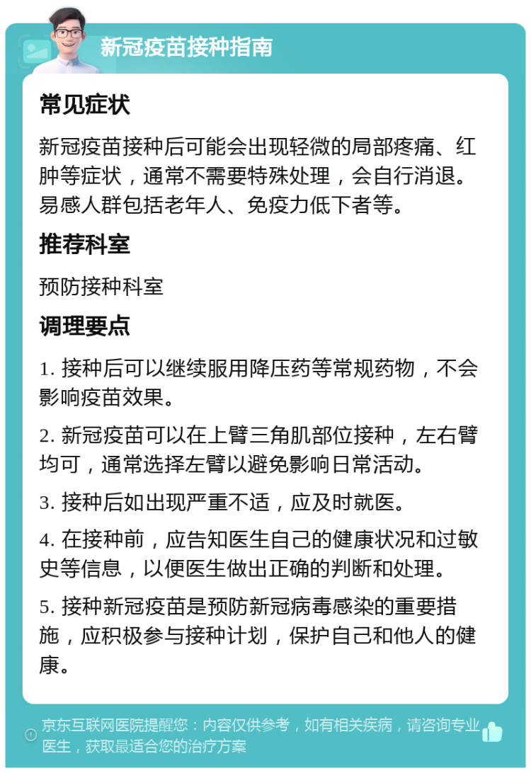 新冠疫苗接种指南 常见症状 新冠疫苗接种后可能会出现轻微的局部疼痛、红肿等症状，通常不需要特殊处理，会自行消退。易感人群包括老年人、免疫力低下者等。 推荐科室 预防接种科室 调理要点 1. 接种后可以继续服用降压药等常规药物，不会影响疫苗效果。 2. 新冠疫苗可以在上臂三角肌部位接种，左右臂均可，通常选择左臂以避免影响日常活动。 3. 接种后如出现严重不适，应及时就医。 4. 在接种前，应告知医生自己的健康状况和过敏史等信息，以便医生做出正确的判断和处理。 5. 接种新冠疫苗是预防新冠病毒感染的重要措施，应积极参与接种计划，保护自己和他人的健康。