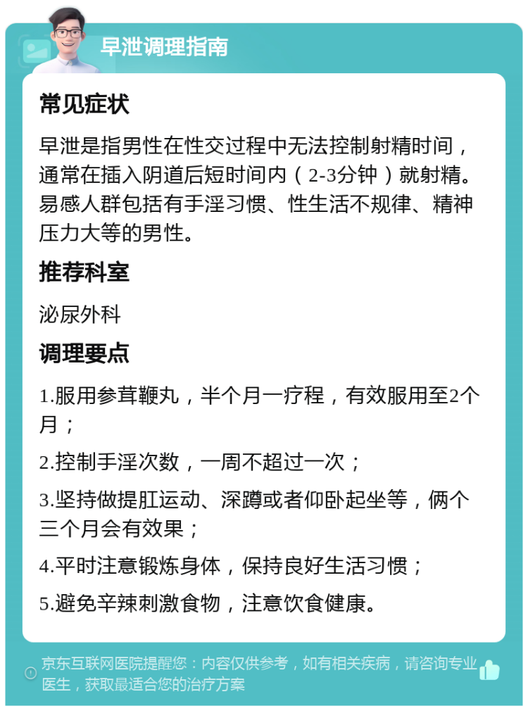 早泄调理指南 常见症状 早泄是指男性在性交过程中无法控制射精时间，通常在插入阴道后短时间内（2-3分钟）就射精。易感人群包括有手淫习惯、性生活不规律、精神压力大等的男性。 推荐科室 泌尿外科 调理要点 1.服用参茸鞭丸，半个月一疗程，有效服用至2个月； 2.控制手淫次数，一周不超过一次； 3.坚持做提肛运动、深蹲或者仰卧起坐等，俩个三个月会有效果； 4.平时注意锻炼身体，保持良好生活习惯； 5.避免辛辣刺激食物，注意饮食健康。