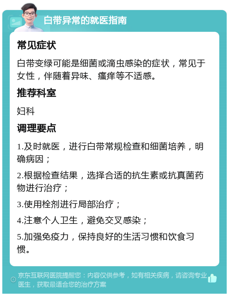 白带异常的就医指南 常见症状 白带变绿可能是细菌或滴虫感染的症状，常见于女性，伴随着异味、瘙痒等不适感。 推荐科室 妇科 调理要点 1.及时就医，进行白带常规检查和细菌培养，明确病因； 2.根据检查结果，选择合适的抗生素或抗真菌药物进行治疗； 3.使用栓剂进行局部治疗； 4.注意个人卫生，避免交叉感染； 5.加强免疫力，保持良好的生活习惯和饮食习惯。