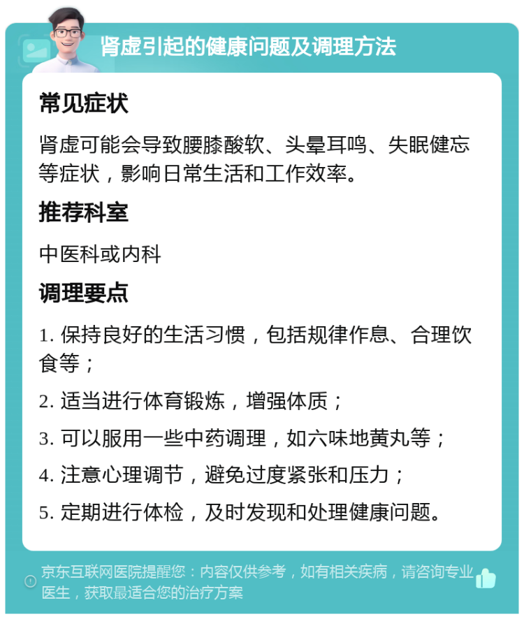 肾虚引起的健康问题及调理方法 常见症状 肾虚可能会导致腰膝酸软、头晕耳鸣、失眠健忘等症状，影响日常生活和工作效率。 推荐科室 中医科或内科 调理要点 1. 保持良好的生活习惯，包括规律作息、合理饮食等； 2. 适当进行体育锻炼，增强体质； 3. 可以服用一些中药调理，如六味地黄丸等； 4. 注意心理调节，避免过度紧张和压力； 5. 定期进行体检，及时发现和处理健康问题。