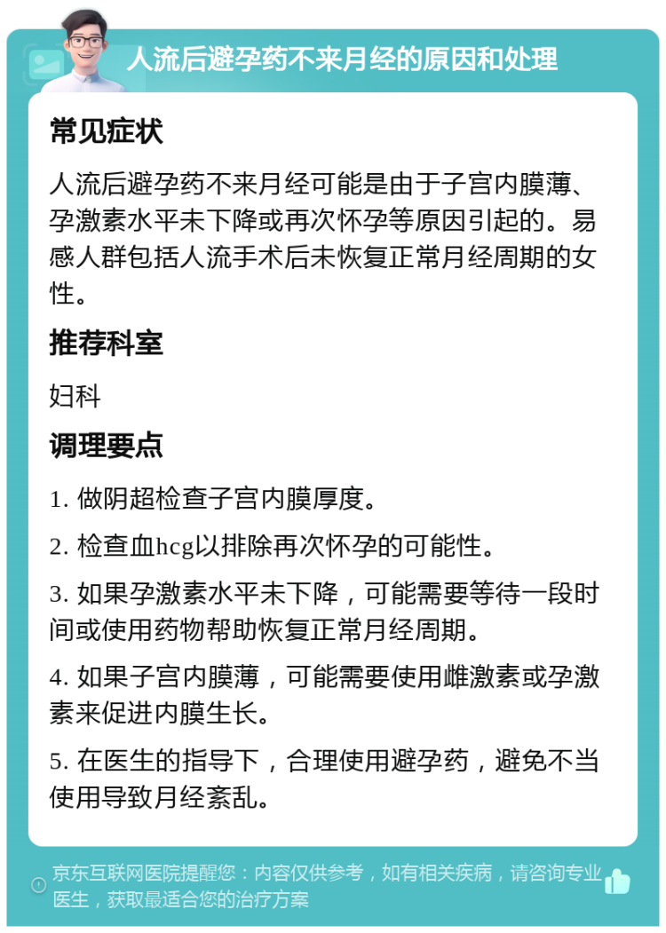 人流后避孕药不来月经的原因和处理 常见症状 人流后避孕药不来月经可能是由于子宫内膜薄、孕激素水平未下降或再次怀孕等原因引起的。易感人群包括人流手术后未恢复正常月经周期的女性。 推荐科室 妇科 调理要点 1. 做阴超检查子宫内膜厚度。 2. 检查血hcg以排除再次怀孕的可能性。 3. 如果孕激素水平未下降，可能需要等待一段时间或使用药物帮助恢复正常月经周期。 4. 如果子宫内膜薄，可能需要使用雌激素或孕激素来促进内膜生长。 5. 在医生的指导下，合理使用避孕药，避免不当使用导致月经紊乱。