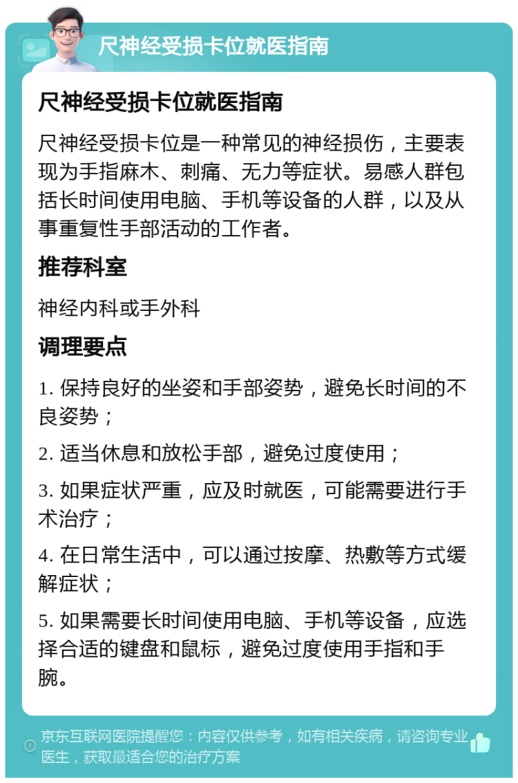 尺神经受损卡位就医指南 尺神经受损卡位就医指南 尺神经受损卡位是一种常见的神经损伤，主要表现为手指麻木、刺痛、无力等症状。易感人群包括长时间使用电脑、手机等设备的人群，以及从事重复性手部活动的工作者。 推荐科室 神经内科或手外科 调理要点 1. 保持良好的坐姿和手部姿势，避免长时间的不良姿势； 2. 适当休息和放松手部，避免过度使用； 3. 如果症状严重，应及时就医，可能需要进行手术治疗； 4. 在日常生活中，可以通过按摩、热敷等方式缓解症状； 5. 如果需要长时间使用电脑、手机等设备，应选择合适的键盘和鼠标，避免过度使用手指和手腕。