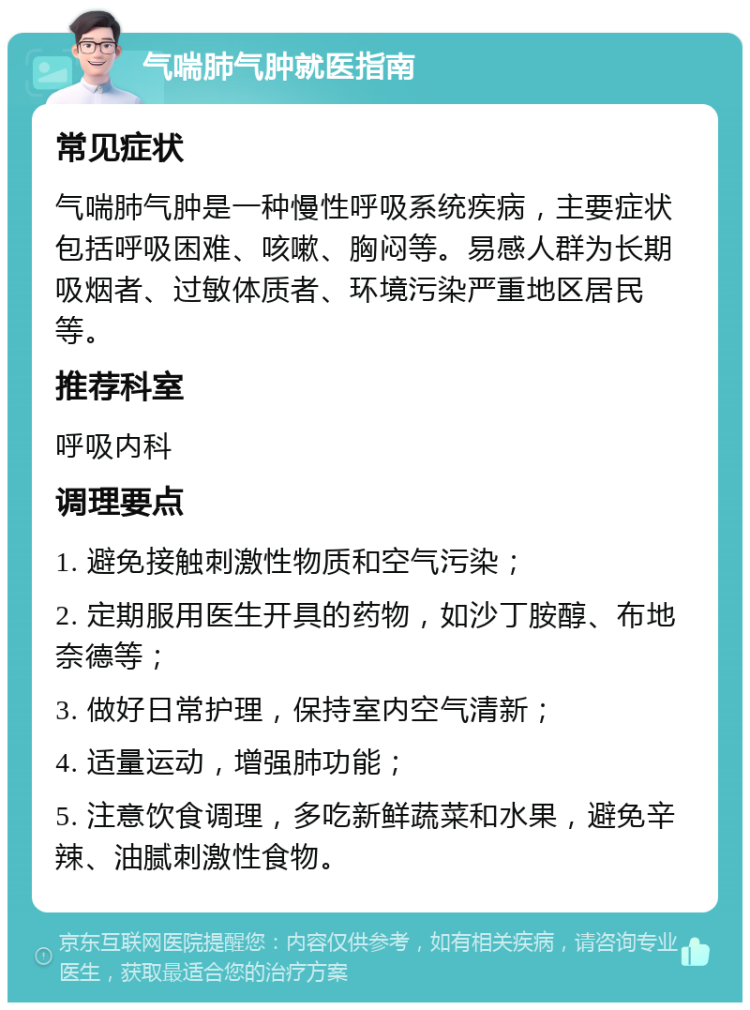 气喘肺气肿就医指南 常见症状 气喘肺气肿是一种慢性呼吸系统疾病，主要症状包括呼吸困难、咳嗽、胸闷等。易感人群为长期吸烟者、过敏体质者、环境污染严重地区居民等。 推荐科室 呼吸内科 调理要点 1. 避免接触刺激性物质和空气污染； 2. 定期服用医生开具的药物，如沙丁胺醇、布地奈德等； 3. 做好日常护理，保持室内空气清新； 4. 适量运动，增强肺功能； 5. 注意饮食调理，多吃新鲜蔬菜和水果，避免辛辣、油腻刺激性食物。