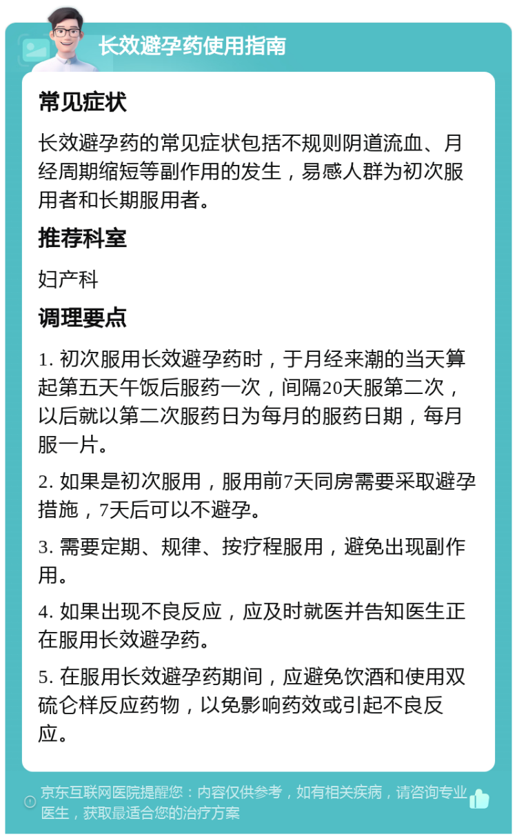 长效避孕药使用指南 常见症状 长效避孕药的常见症状包括不规则阴道流血、月经周期缩短等副作用的发生，易感人群为初次服用者和长期服用者。 推荐科室 妇产科 调理要点 1. 初次服用长效避孕药时，于月经来潮的当天算起第五天午饭后服药一次，间隔20天服第二次，以后就以第二次服药日为每月的服药日期，每月服一片。 2. 如果是初次服用，服用前7天同房需要采取避孕措施，7天后可以不避孕。 3. 需要定期、规律、按疗程服用，避免出现副作用。 4. 如果出现不良反应，应及时就医并告知医生正在服用长效避孕药。 5. 在服用长效避孕药期间，应避免饮酒和使用双硫仑样反应药物，以免影响药效或引起不良反应。