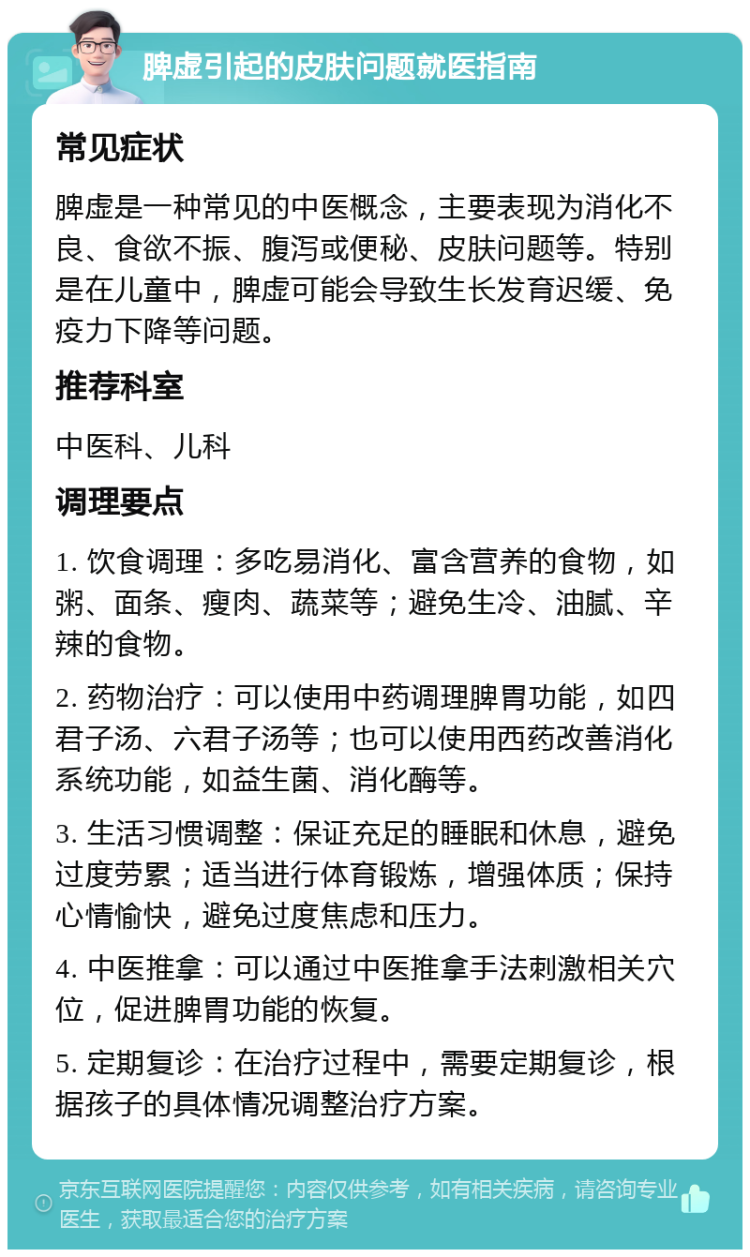 脾虚引起的皮肤问题就医指南 常见症状 脾虚是一种常见的中医概念，主要表现为消化不良、食欲不振、腹泻或便秘、皮肤问题等。特别是在儿童中，脾虚可能会导致生长发育迟缓、免疫力下降等问题。 推荐科室 中医科、儿科 调理要点 1. 饮食调理：多吃易消化、富含营养的食物，如粥、面条、瘦肉、蔬菜等；避免生冷、油腻、辛辣的食物。 2. 药物治疗：可以使用中药调理脾胃功能，如四君子汤、六君子汤等；也可以使用西药改善消化系统功能，如益生菌、消化酶等。 3. 生活习惯调整：保证充足的睡眠和休息，避免过度劳累；适当进行体育锻炼，增强体质；保持心情愉快，避免过度焦虑和压力。 4. 中医推拿：可以通过中医推拿手法刺激相关穴位，促进脾胃功能的恢复。 5. 定期复诊：在治疗过程中，需要定期复诊，根据孩子的具体情况调整治疗方案。