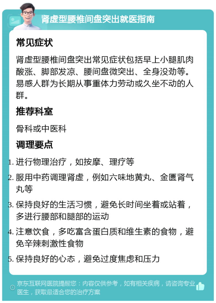 肾虚型腰椎间盘突出就医指南 常见症状 肾虚型腰椎间盘突出常见症状包括早上小腿肌肉酸涨、脚部发凉、腰间盘微突出、全身没劲等。易感人群为长期从事重体力劳动或久坐不动的人群。 推荐科室 骨科或中医科 调理要点 进行物理治疗，如按摩、理疗等 服用中药调理肾虚，例如六味地黄丸、金匮肾气丸等 保持良好的生活习惯，避免长时间坐着或站着，多进行腰部和腿部的运动 注意饮食，多吃富含蛋白质和维生素的食物，避免辛辣刺激性食物 保持良好的心态，避免过度焦虑和压力